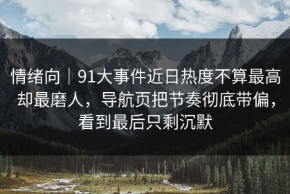 情绪向｜91大事件近日热度不算最高却最磨人，导航页把节奏彻底带偏，看到最后只剩沉默