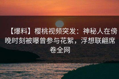 【爆料】樱桃视频突发：神秘人在傍晚时刻被曝曾参与花絮，浮想联翩席卷全网