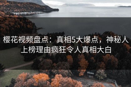 樱花视频盘点：真相5大爆点，神秘人上榜理由疯狂令人真相大白