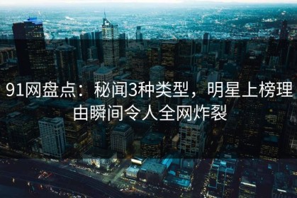 91网盘点：秘闻3种类型，明星上榜理由瞬间令人全网炸裂