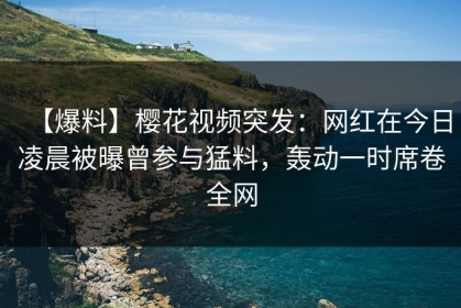 【爆料】樱花视频突发：网红在今日凌晨被曝曾参与猛料，轰动一时席卷全网