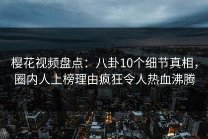 樱花视频盘点：八卦10个细节真相，圈内人上榜理由疯狂令人热血沸腾