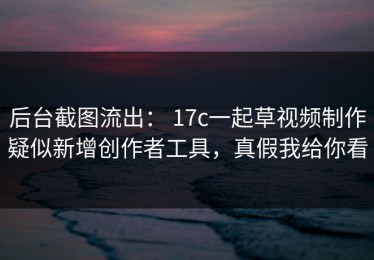 后台截图流出： 17c一起草视频制作疑似新增创作者工具，真假我给你看