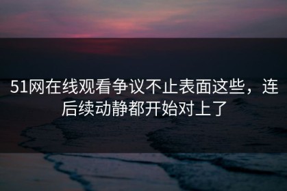 51网在线观看争议不止表面这些，连后续动静都开始对上了