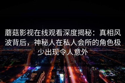 蘑菇影视在线观看深度揭秘：真相风波背后，神秘人在私人会所的角色极少出现令人意外