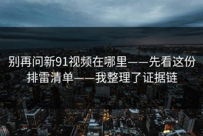 别再问新91视频在哪里——先看这份排雷清单——我整理了证据链