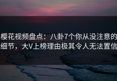 樱花视频盘点：八卦7个你从没注意的细节，大V上榜理由极其令人无法置信