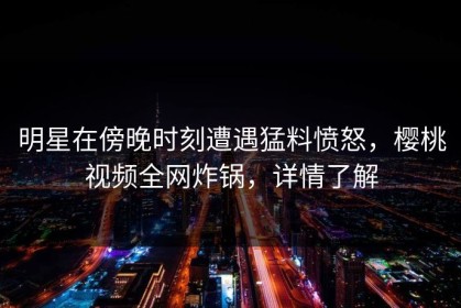 明星在傍晚时刻遭遇猛料愤怒，樱桃视频全网炸锅，详情了解