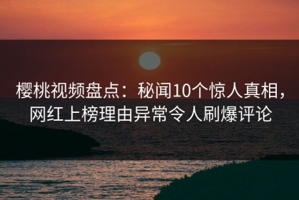 樱桃视频盘点：秘闻10个惊人真相，网红上榜理由异常令人刷爆评论