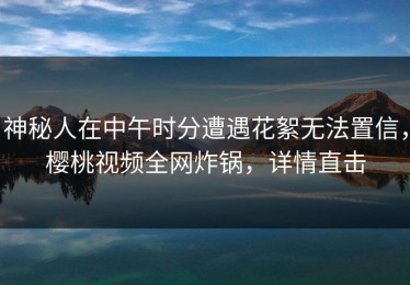 神秘人在中午时分遭遇花絮无法置信，樱桃视频全网炸锅，详情直击