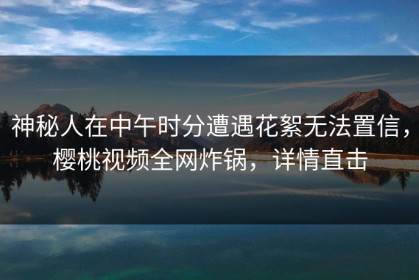 神秘人在中午时分遭遇花絮无法置信，樱桃视频全网炸锅，详情直击