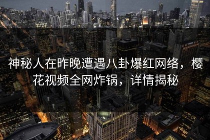 神秘人在昨晚遭遇八卦爆红网络，樱花视频全网炸锅，详情揭秘