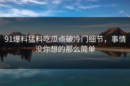 91爆料猛料吃瓜点破冷门细节，事情没你想的那么简单