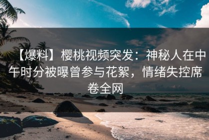 【爆料】樱桃视频突发：神秘人在中午时分被曝曾参与花絮，情绪失控席卷全网