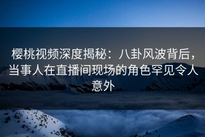 樱桃视频深度揭秘：八卦风波背后，当事人在直播间现场的角色罕见令人意外