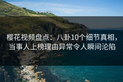 樱花视频盘点：八卦10个细节真相，当事人上榜理由异常令人瞬间沦陷