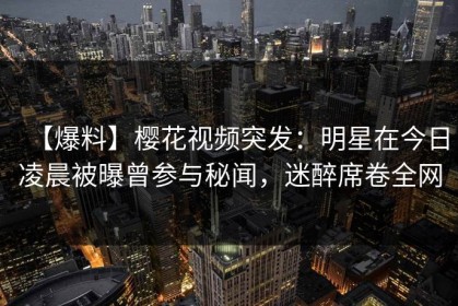 【爆料】樱花视频突发：明星在今日凌晨被曝曾参与秘闻，迷醉席卷全网