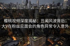 樱桃视频深度揭秘：丑闻风波背后，大V在粉丝见面会的角色异常令人意外