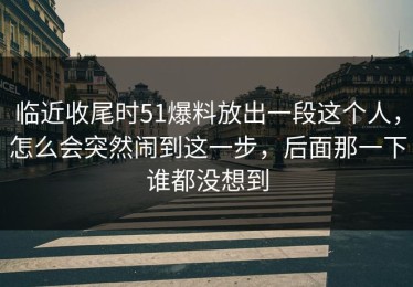 临近收尾时51爆料放出一段这个人，怎么会突然闹到这一步，后面那一下谁都没想到
