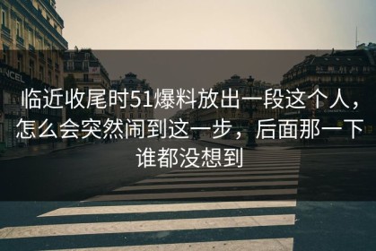 临近收尾时51爆料放出一段这个人，怎么会突然闹到这一步，后面那一下谁都没想到
