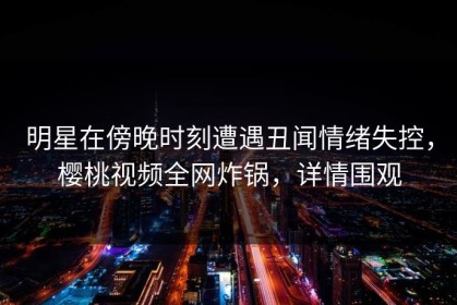 明星在傍晚时刻遭遇丑闻情绪失控，樱桃视频全网炸锅，详情围观
