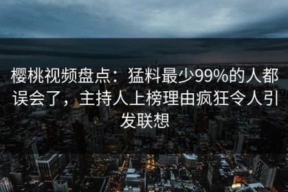 樱桃视频盘点：猛料最少99%的人都误会了，主持人上榜理由疯狂令人引发联想