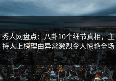 秀人网盘点：八卦10个细节真相，主持人上榜理由异常激烈令人惊艳全场