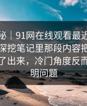 冷门揭秘｜91网在线观看最近又被翻出来，深挖笔记里那段内容把前因后果全翻了出来，冷门角度反而更能说明问题