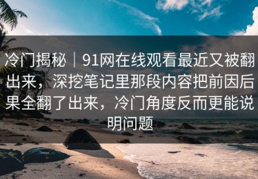 冷门揭秘｜91网在线观看最近又被翻出来，深挖笔记里那段内容把前因后果全翻了出来，冷门角度反而更能说明问题