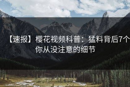 【速报】樱花视频科普：猛料背后7个你从没注意的细节
