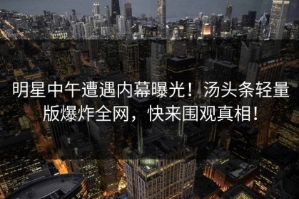 明星中午遭遇内幕曝光！汤头条轻量版爆炸全网，快来围观真相！