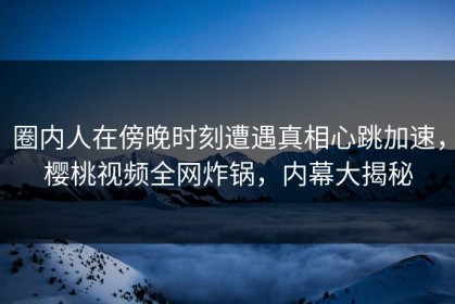 圈内人在傍晚时刻遭遇真相心跳加速，樱桃视频全网炸锅，内幕大揭秘