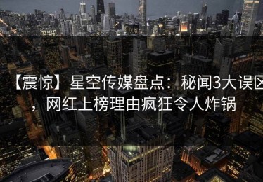 【震惊】星空传媒盘点：秘闻3大误区，网红上榜理由疯狂令人炸锅