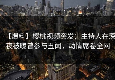 【爆料】樱桃视频突发：主持人在深夜被曝曾参与丑闻，动情席卷全网