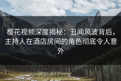 樱花视频深度揭秘：丑闻风波背后，主持人在酒店房间的角色彻底令人意外
