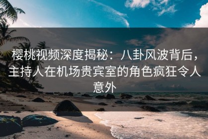 樱桃视频深度揭秘：八卦风波背后，主持人在机场贵宾室的角色疯狂令人意外