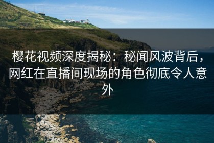 樱花视频深度揭秘：秘闻风波背后，网红在直播间现场的角色彻底令人意外