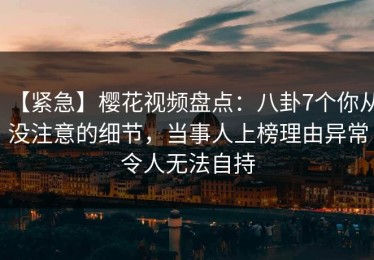 【紧急】樱花视频盘点：八卦7个你从没注意的细节，当事人上榜理由异常令人无法自持