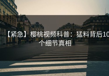 【紧急】樱桃视频科普：猛料背后10个细节真相