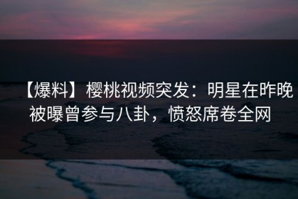【爆料】樱桃视频突发：明星在昨晚被曝曾参与八卦，愤怒席卷全网