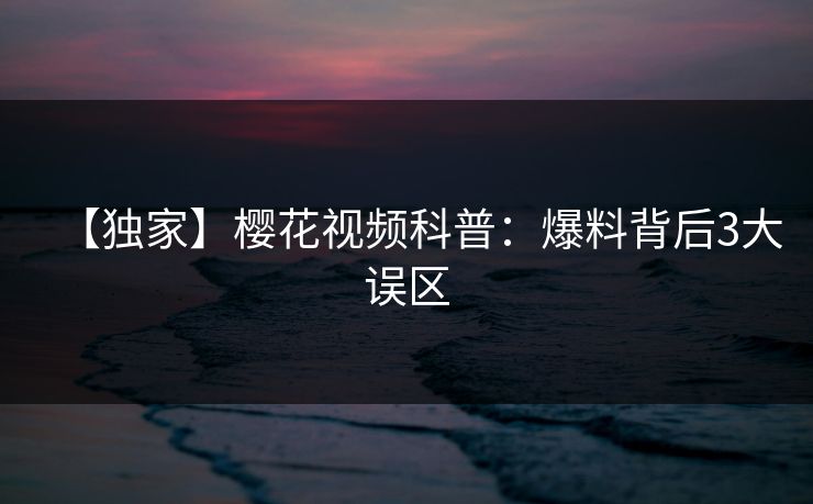 【独家】樱花视频科普：爆料背后3大误区