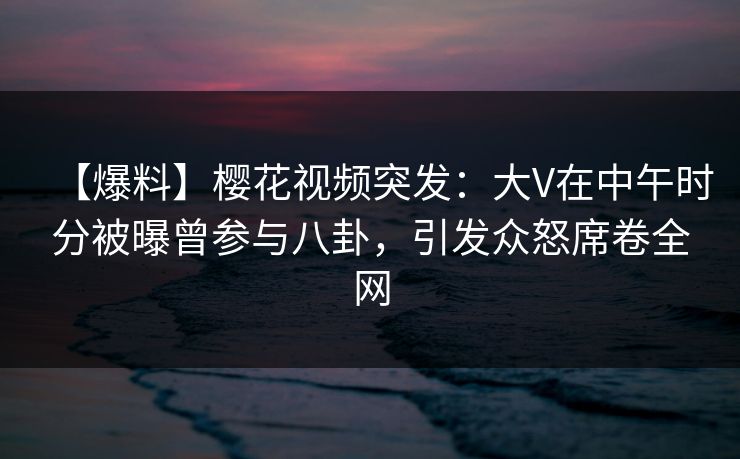【爆料】樱花视频突发：大V在中午时分被曝曾参与八卦，引发众怒席卷全网