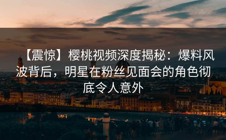 【震惊】樱桃视频深度揭秘：爆料风波背后，明星在粉丝见面会的角色彻底令人意外