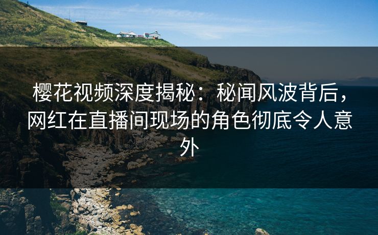 樱花视频深度揭秘：秘闻风波背后，网红在直播间现场的角色彻底令人意外