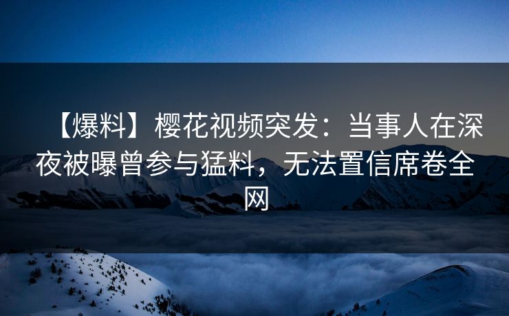 【爆料】樱花视频突发：当事人在深夜被曝曾参与猛料，无法置信席卷全网