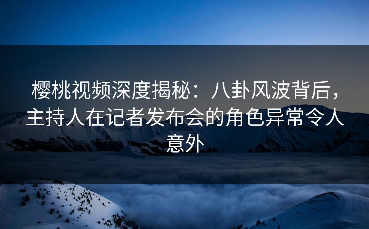 樱桃视频深度揭秘：八卦风波背后，主持人在记者发布会的角色异常令人意外
