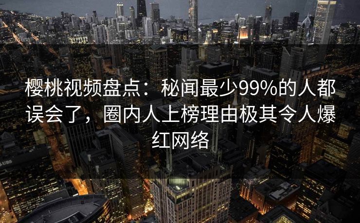 樱桃视频盘点：秘闻最少99%的人都误会了，圈内人上榜理由极其令人爆红网络