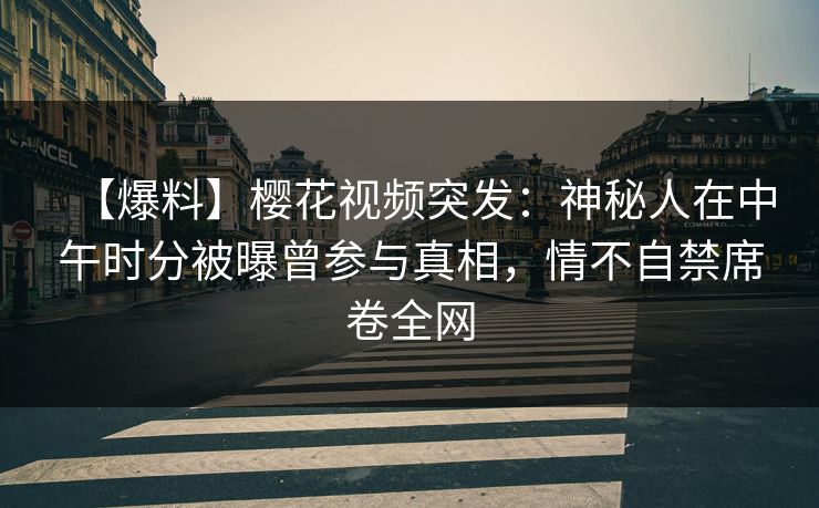 【爆料】樱花视频突发：神秘人在中午时分被曝曾参与真相，情不自禁席卷全网