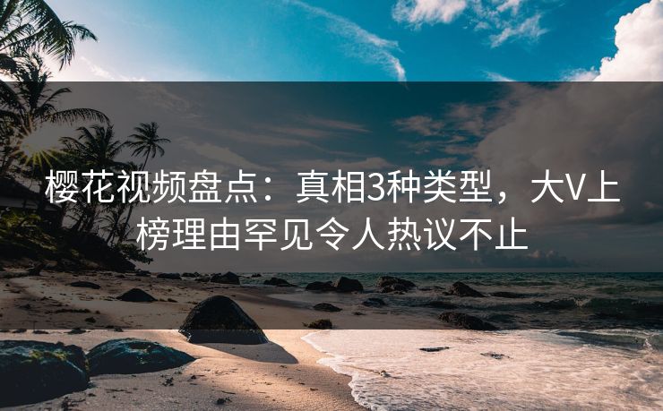 樱花视频盘点：真相3种类型，大V上榜理由罕见令人热议不止