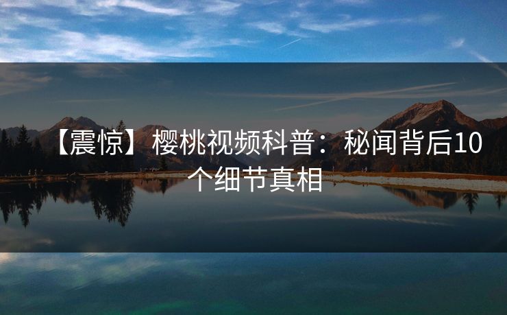 【震惊】樱桃视频科普：秘闻背后10个细节真相